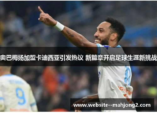 奥巴梅扬加盟卡迪西亚引发热议 新篇章开启足球生涯新挑战 奥巴梅扬加盟卡迪西亚引发热议 新篇章开启足球生涯新挑战