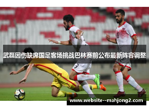武磊因伤缺席国足客场挑战巴林赛前公布最新阵容调整 武磊因伤缺席国足客场挑战巴林赛前公布最新阵容调整