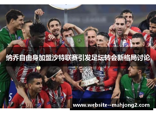 纳乔自由身加盟沙特联赛引发足坛转会新格局讨论