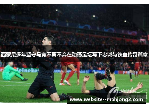 西蒙尼多年坚守马竞不离不弃在动荡足坛写下忠诚与铁血传奇篇章