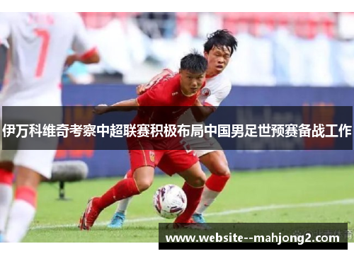 伊万科维奇考察中超联赛积极布局中国男足世预赛备战工作