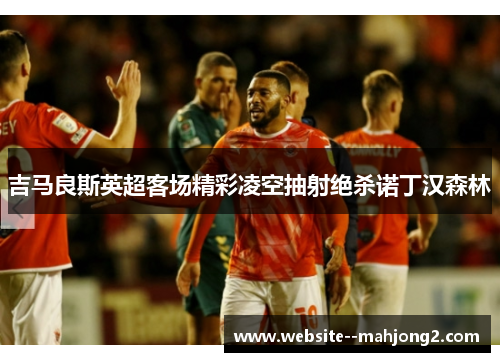 吉马良斯英超客场精彩凌空抽射绝杀诺丁汉森林