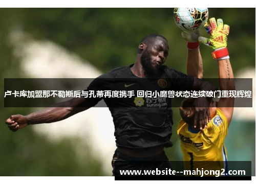 卢卡库加盟那不勒斯后与孔蒂再度携手 回归小魔兽状态连续破门重现辉煌