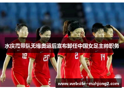 水庆霞带队无缘奥运后宣布卸任中国女足主帅职务