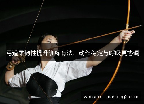弓道柔韧性提升训练有法，动作稳定与呼吸更协调