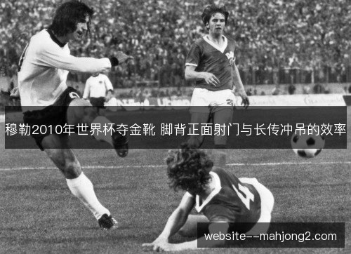 穆勒2010年世界杯夺金靴 脚背正面射门与长传冲吊的效率